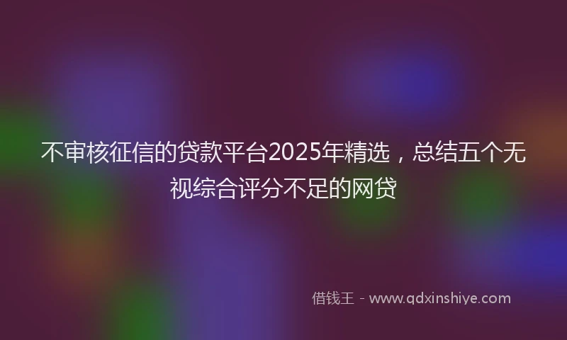不审核征信的贷款平台2025年精选，总结五个无视综合评分不足的网贷
