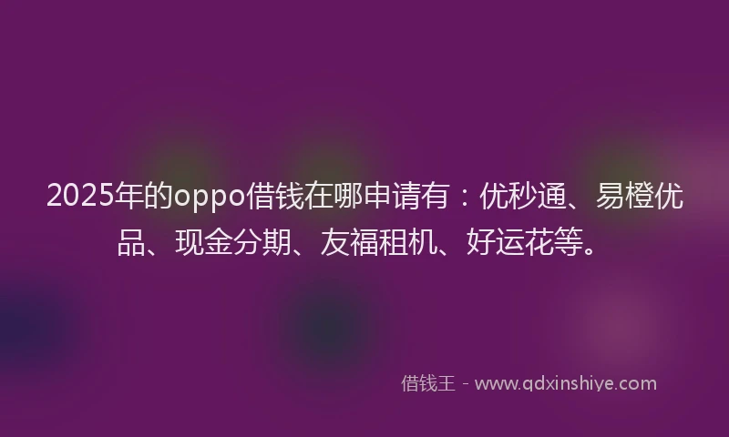 2025年的oppo借钱在哪申请有：优秒通、易橙优品、现金分期、友福租机、好运花等。