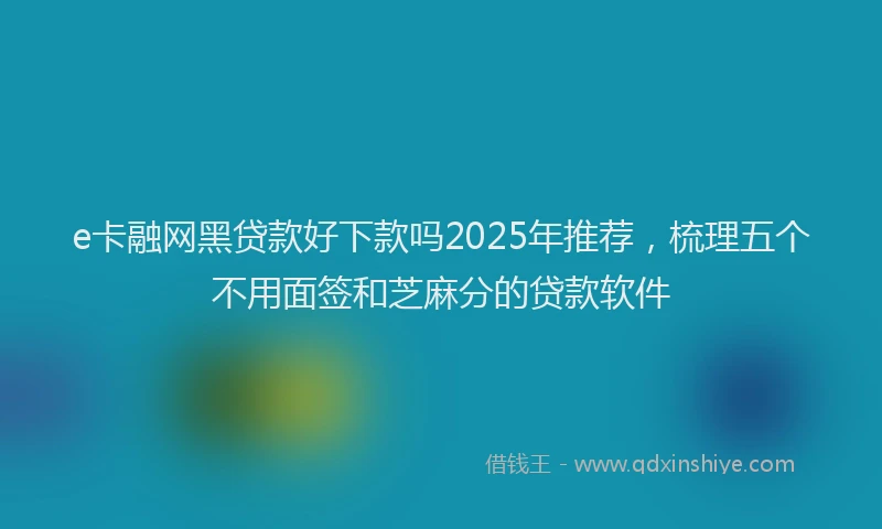 e卡融网黑贷款好下款吗2025年推荐，梳理五个不用面签和芝麻分的贷款软件