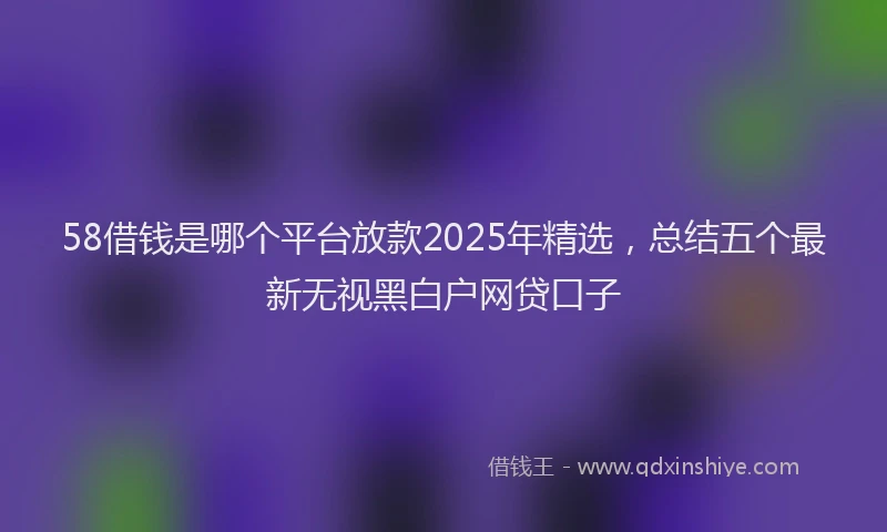 58借钱是哪个平台放款2025年精选，总结五个最新无视黑白户网贷口子