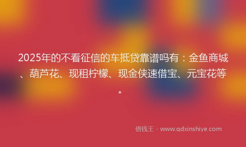 2025年的不看征信的车抵贷靠谱吗有：金鱼商城、葫芦花、现租柠檬、现金侠速借宝、元宝花等。