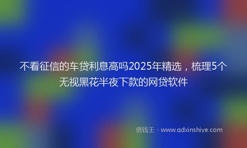 不看征信的车贷利息高吗2025年精选，梳理5个无视黑花半夜下款的网贷软件