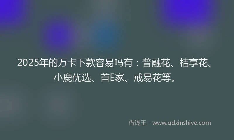 2025年的万卡下款容易吗有：普融花、桔享花、小鹿优选、首E家、戒易花等。