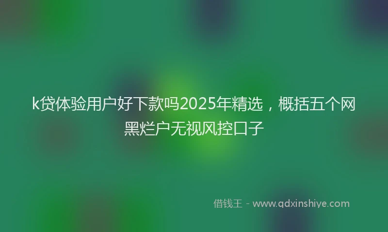 k贷体验用户好下款吗2025年精选，概括五个网黑烂户无视风控口子