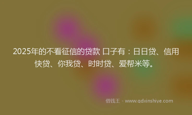 2025年的不看征信的贷款 口子有：日日贷、信用快贷、你我贷、时时贷、爱帮米等。