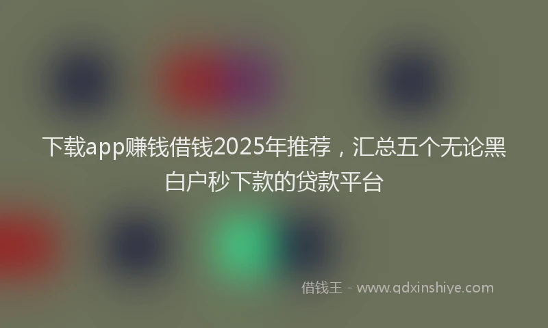 下载app赚钱借钱2025年推荐，汇总五个无论黑白户秒下款的贷款平台