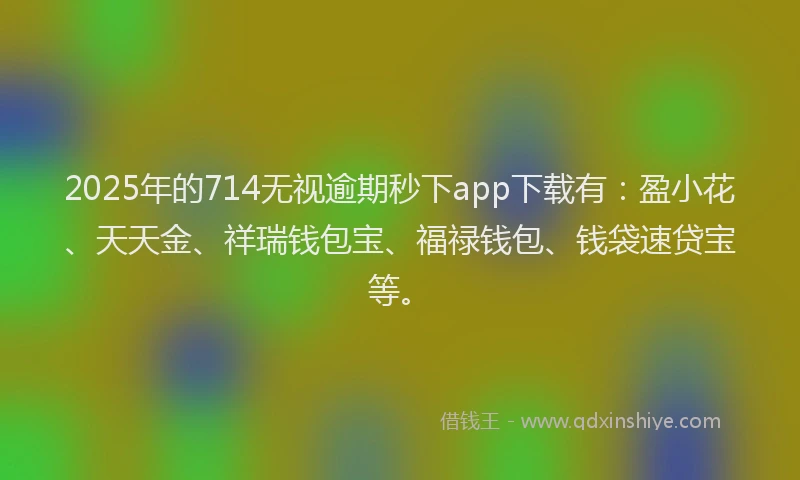 2025年的714无视逾期秒下app下载有：盈小花、天天金、祥瑞钱包宝、福禄钱包、钱袋速贷宝等。