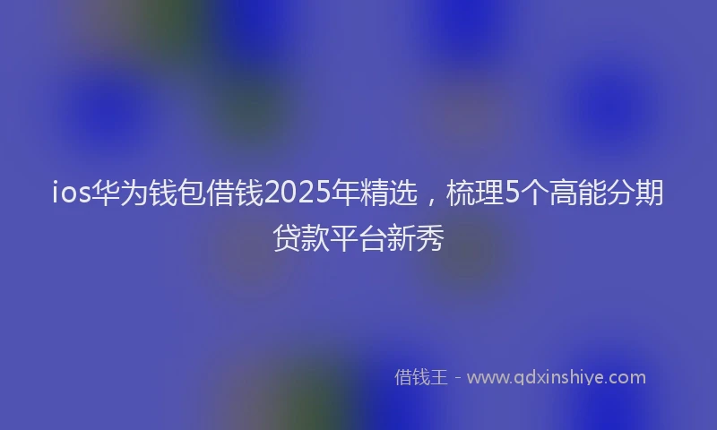 ios华为钱包借钱2025年精选，梳理5个高能分期贷款平台新秀