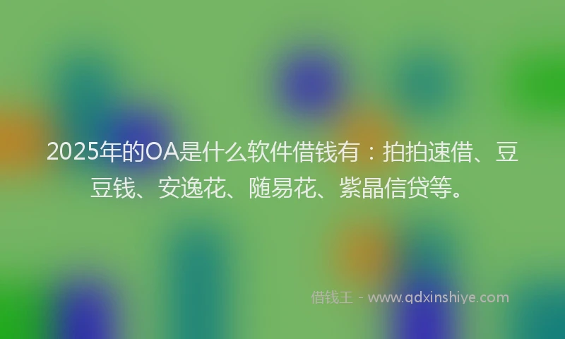 2025年的OA是什么软件借钱有：拍拍速借、豆豆钱、安逸花、随易花、紫晶信贷等。