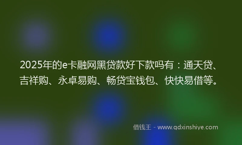 2025年的e卡融网黑贷款好下款吗有：通天贷、吉祥购、永卓易购、畅贷宝钱包、快快易借等。