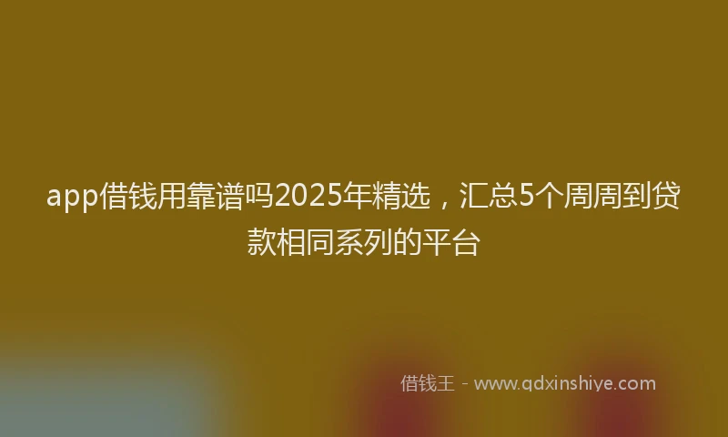app借钱用靠谱吗2025年精选，汇总5个周周到贷款相同系列的平台