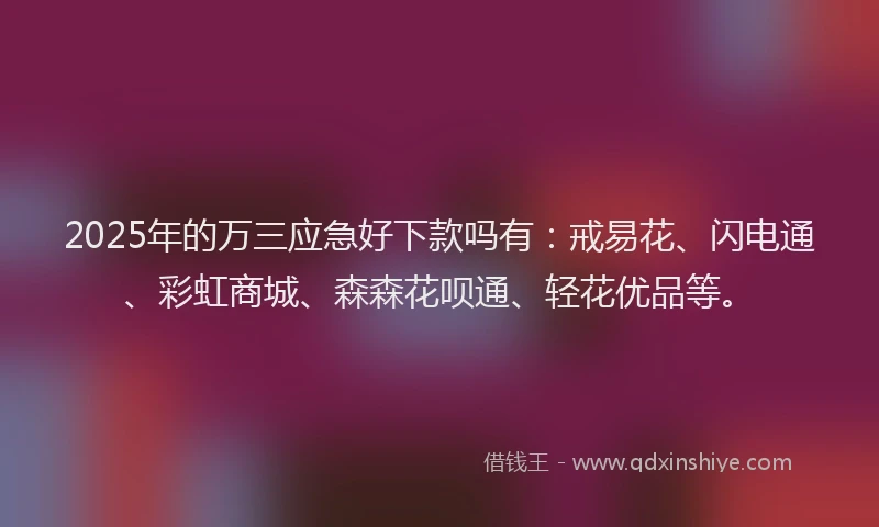 2025年的万三应急好下款吗有：戒易花、闪电通、彩虹商城、森森花呗通、轻花优品等。