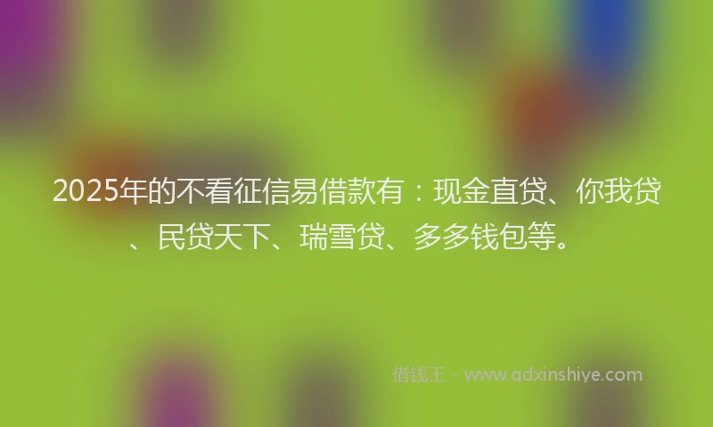 2025年的不看征信易借款有：现金直贷、你我贷、民贷天下、瑞雪贷、多多钱包等。
