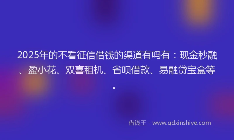 2025年的不看征信借钱的渠道有吗有：现金秒融、盈小花、双喜租机、省呗借款、易融贷宝盒等。