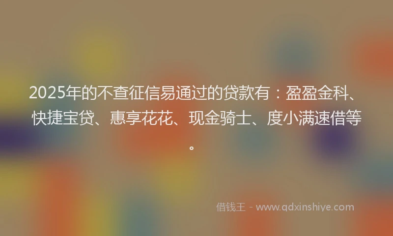 2025年的不查征信易通过的贷款有：盈盈金科、快捷宝贷、惠享花花、现金骑士、度小满速借等。