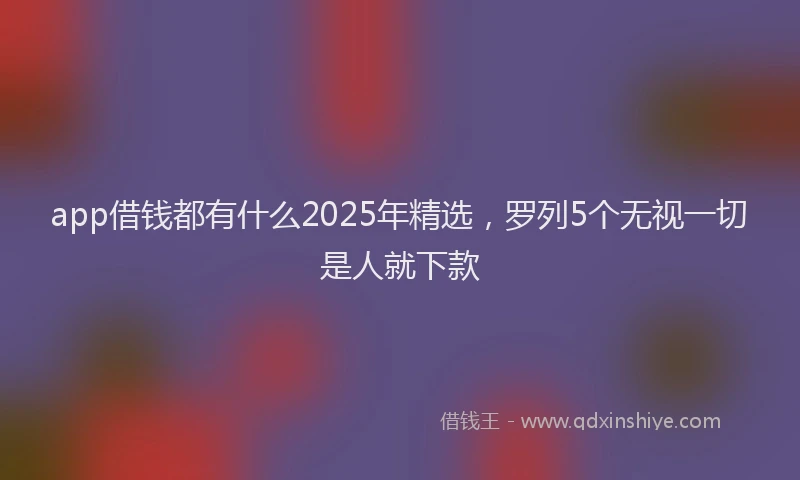 app借钱都有什么2025年精选，罗列5个无视一切是人就下款