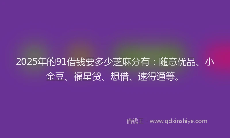 2025年的91借钱要多少芝麻分有：随意优品、小金豆、福星贷、想借、速得通等。