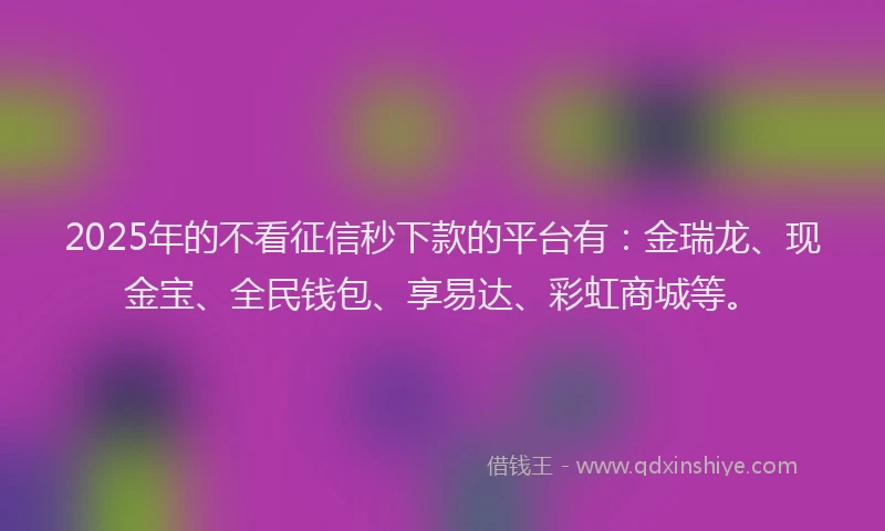 2025年的不看征信秒下款的平台有：金瑞龙、现金宝、全民钱包、享易达、彩虹商城等。
