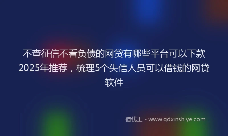 不查征信不看负债的网贷有哪些平台可以下款2025年推荐，梳理5个失信人员可以借钱的网贷软件