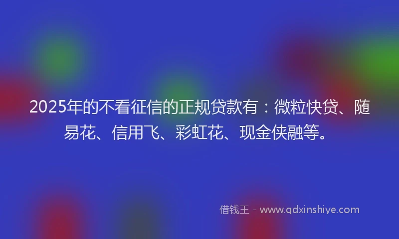 2025年的不看征信的正规贷款有：微粒快贷、随易花、信用飞、彩虹花、现金侠融等。