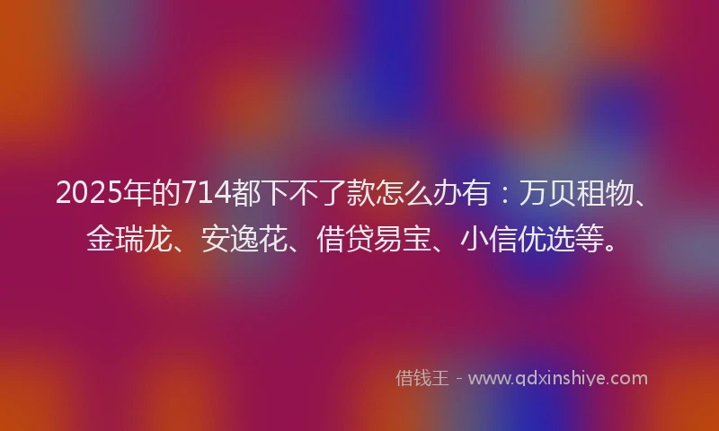 2025年的714都下不了款怎么办有：万贝租物、金瑞龙、安逸花、借贷易宝、小信优选等。