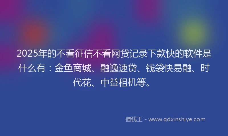 2025年的不看征信不看网贷记录下款快的软件是什么有：金鱼商城、融逸速贷、钱袋快易融、时代花、中益租机等。