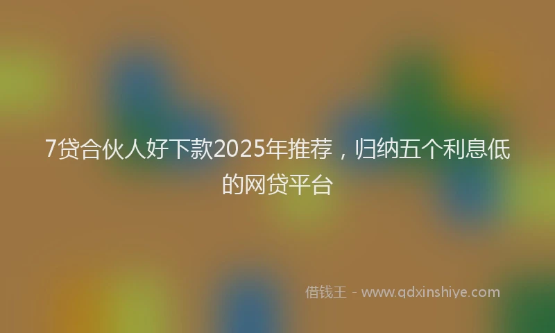 7贷合伙人好下款2025年推荐，归纳五个利息低的网贷平台