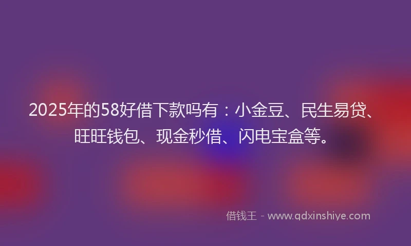 2025年的58好借下款吗有：小金豆、民生易贷、旺旺钱包、现金秒借、闪电宝盒等。