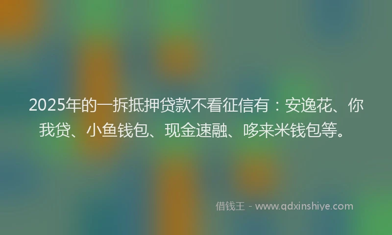 2025年的一拆抵押贷款不看征信有：安逸花、你我贷、小鱼钱包、现金速融、哆来米钱包等。