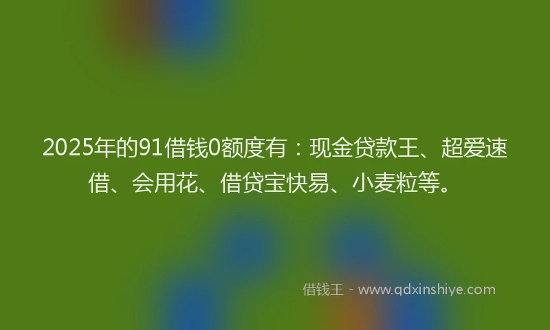 2025年的91借钱0额度有：现金贷款王、超爱速借、会用花、借贷宝快易、小麦粒等。