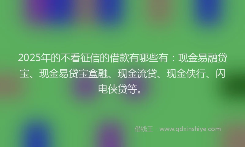 2025年的不看征信的借款有哪些有：现金易融贷宝、现金易贷宝盒融、现金流贷、现金侠行、闪电侠贷等。