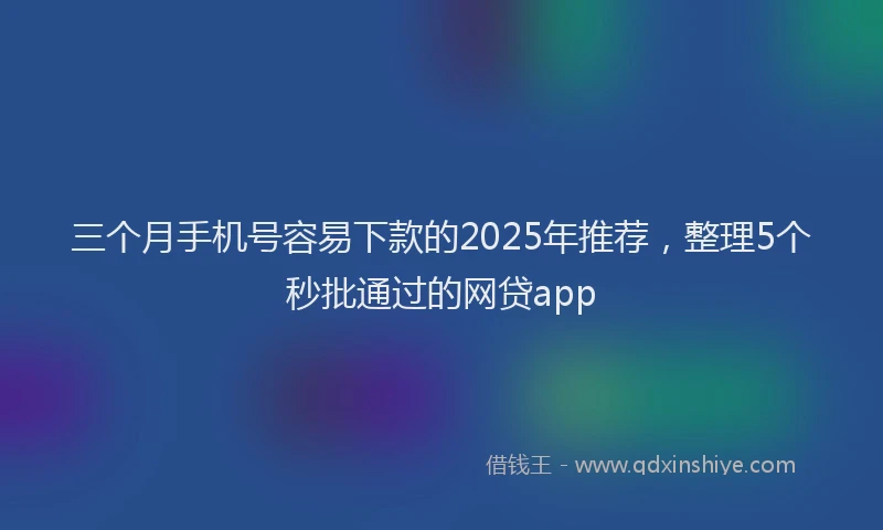 三个月手机号容易下款的2025年推荐，整理5个秒批通过的网贷app