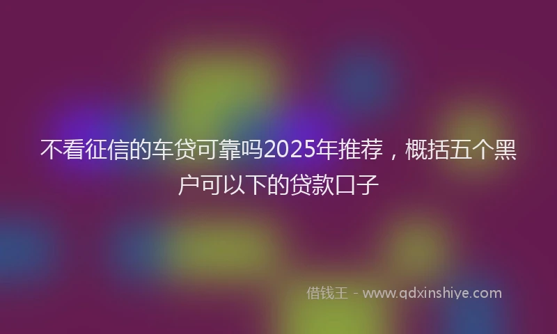 不看征信的车贷可靠吗2025年推荐，概括五个黑户可以下的贷款口子