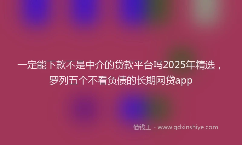 一定能下款不是中介的贷款平台吗2025年精选，罗列五个不看负债的长期网贷app