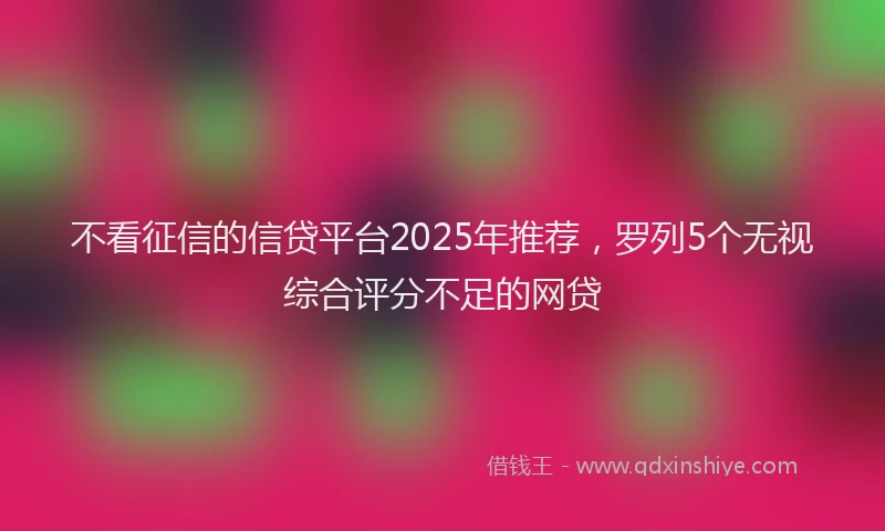 不看征信的信贷平台2025年推荐，罗列5个无视综合评分不足的网贷