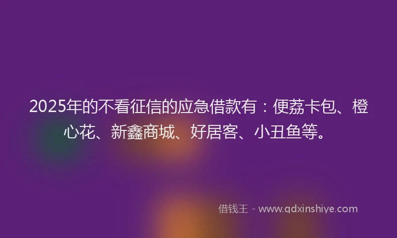 2025年的不看征信的应急借款有：便荔卡包、橙心花、新鑫商城、好居客、小丑鱼等。