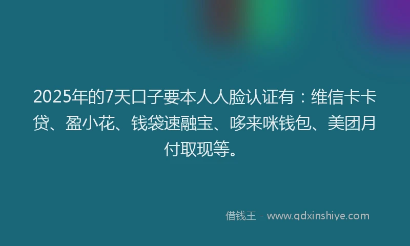 2025年的7天口子要本人人脸认证有：维信卡卡贷、盈小花、钱袋速融宝、哆来咪钱包、美团月付取现等。