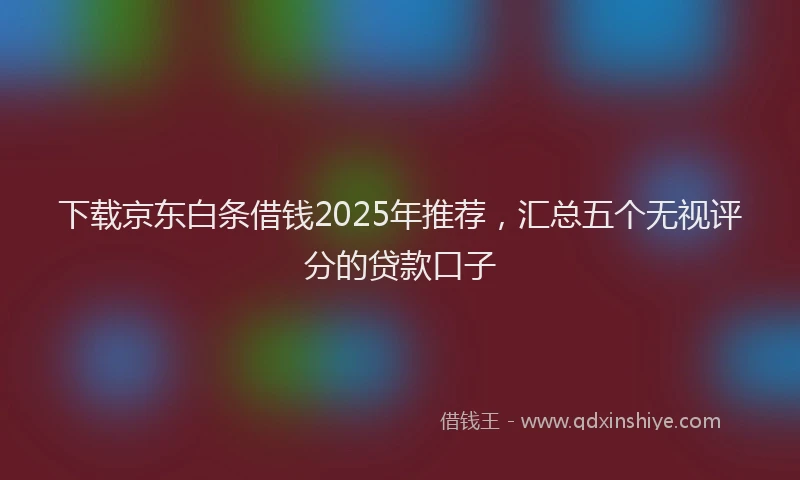 下载京东白条借钱2025年推荐，汇总五个无视评分的贷款口子