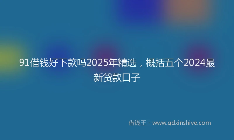 91借钱好下款吗2025年精选，概括五个2024最新贷款口子