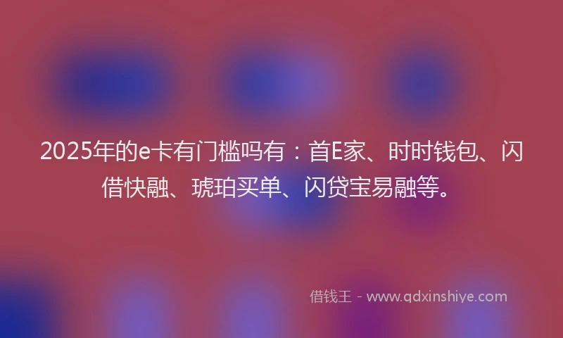 2025年的e卡有门槛吗有：首E家、时时钱包、闪借快融、琥珀买单、闪贷宝易融等。