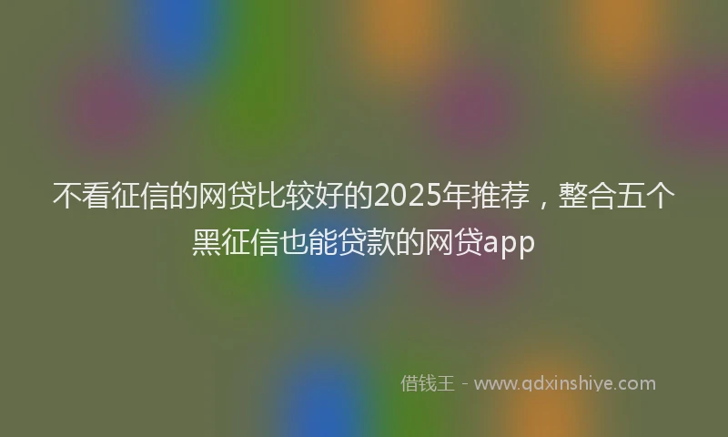 不看征信的网贷比较好的2025年推荐，整合五个黑征信也能贷款的网贷app