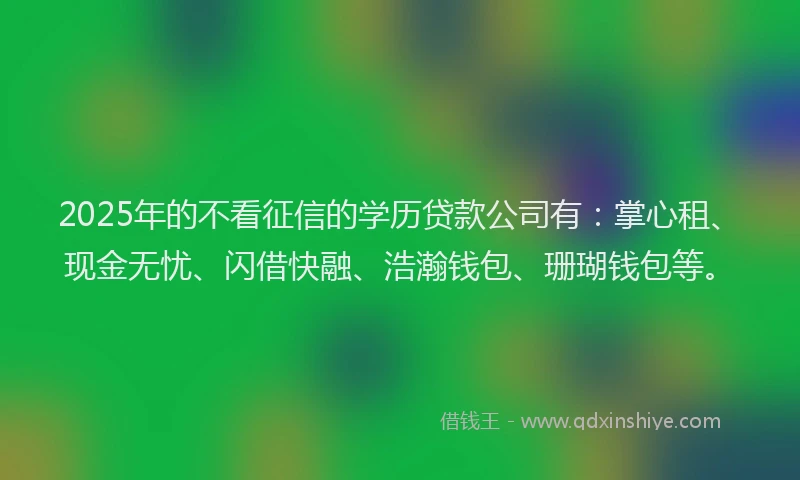 2025年的不看征信的学历贷款公司有：掌心租、现金无忧、闪借快融、浩瀚钱包、珊瑚钱包等。