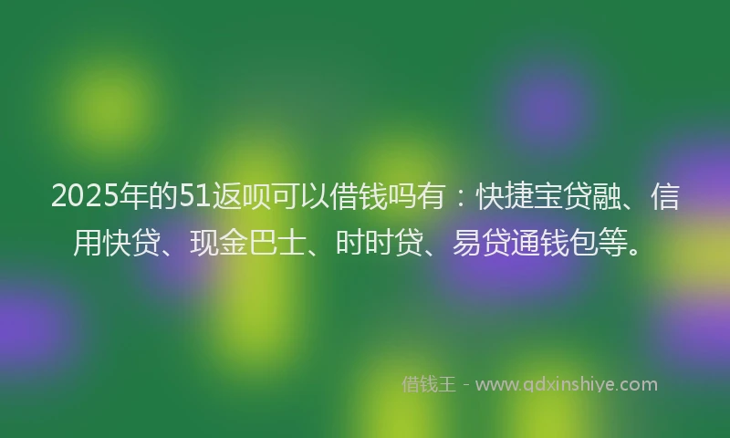 2025年的51返呗可以借钱吗有：快捷宝贷融、信用快贷、现金巴士、时时贷、易贷通钱包等。