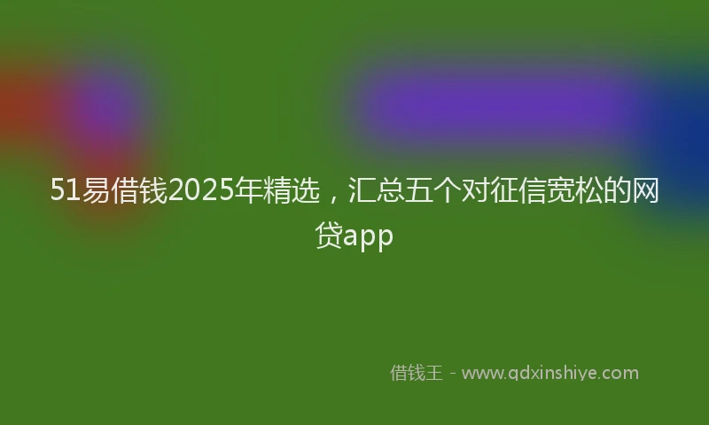 51易借钱2025年精选，汇总五个对征信宽松的网贷app