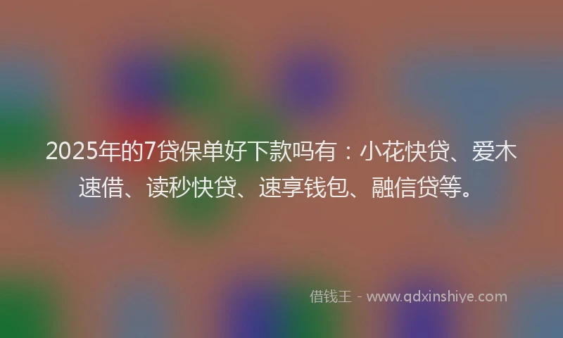 2025年的7贷保单好下款吗有：小花快贷、爱木速借、读秒快贷、速享钱包、融信贷等。