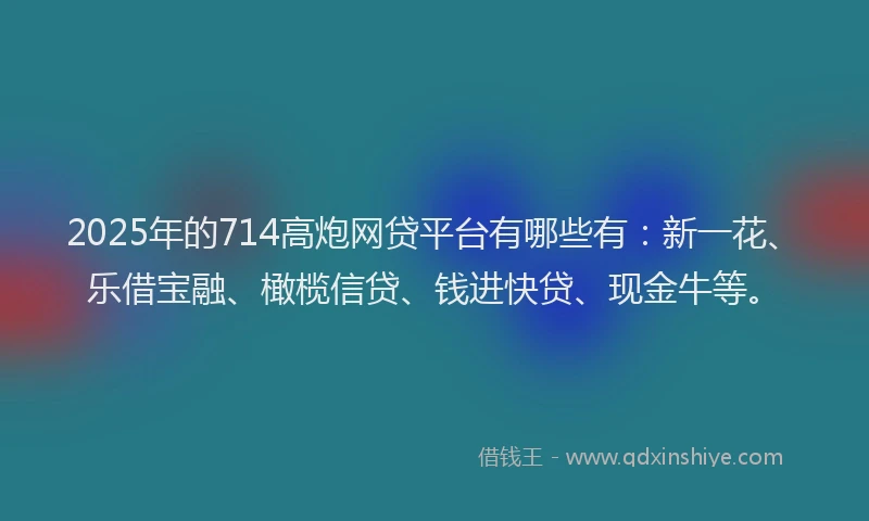 2025年的714高炮网贷平台有哪些有：新一花、乐借宝融、橄榄信贷、钱进快贷、现金牛等。