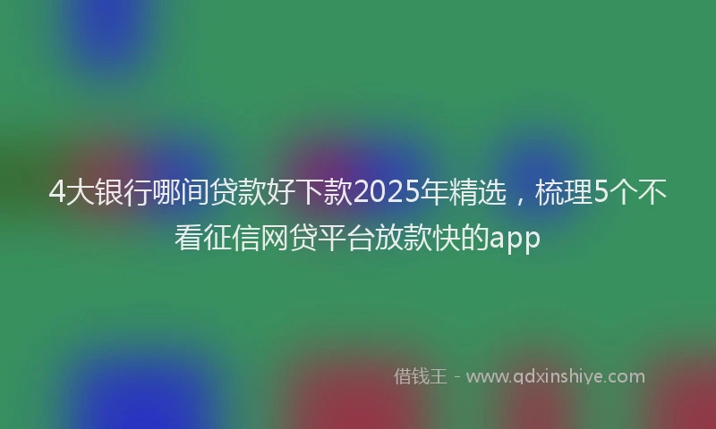 4大银行哪间贷款好下款2025年精选，梳理5个不看征信网贷平台放款快的app