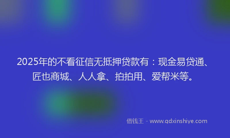 2025年的不看征信无抵押贷款有：现金易贷通、匠也商城、人人拿、拍拍用、爱帮米等。