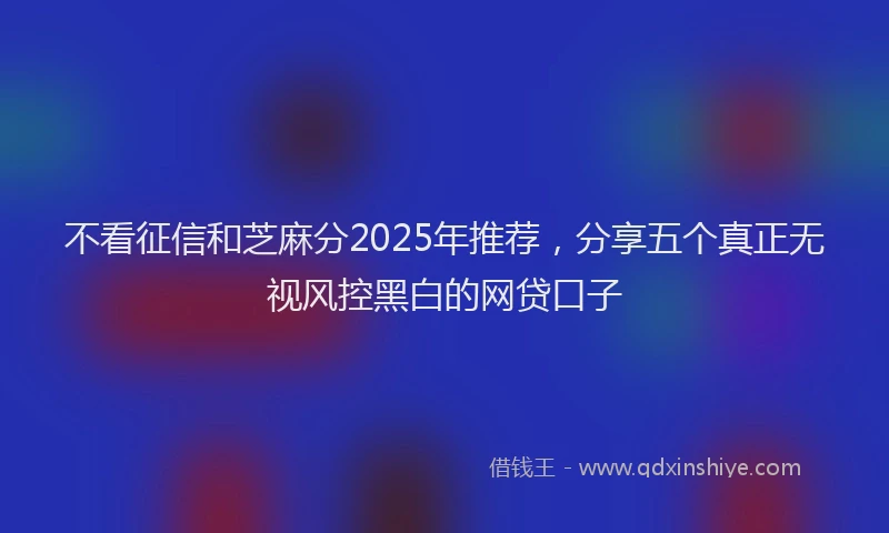 不看征信和芝麻分2025年推荐，分享五个真正无视风控黑白的网贷口子