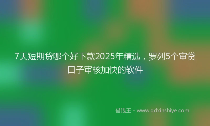 7天短期贷哪个好下款2025年精选，罗列5个审贷口子审核加快的软件